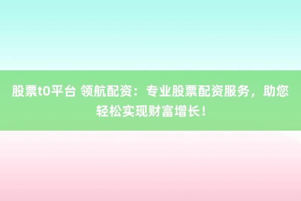 股票t0平台 领航配资：专业股票配资服务，助您轻松实现财富增长！