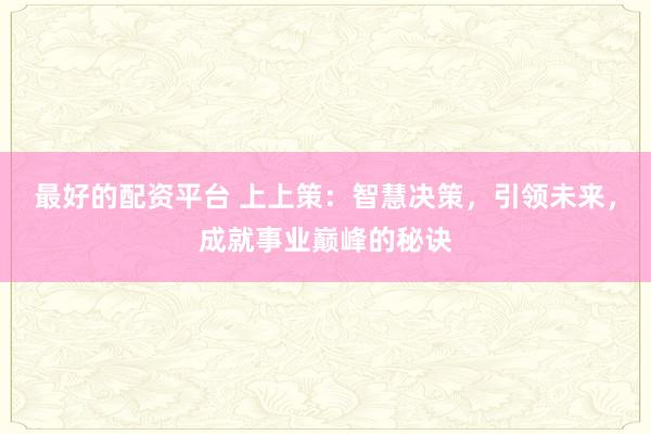 最好的配资平台 上上策：智慧决策，引领未来，成就事业巅峰的秘诀