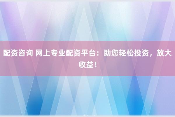 配资咨询 网上专业配资平台：助您轻松投资，放大收益！