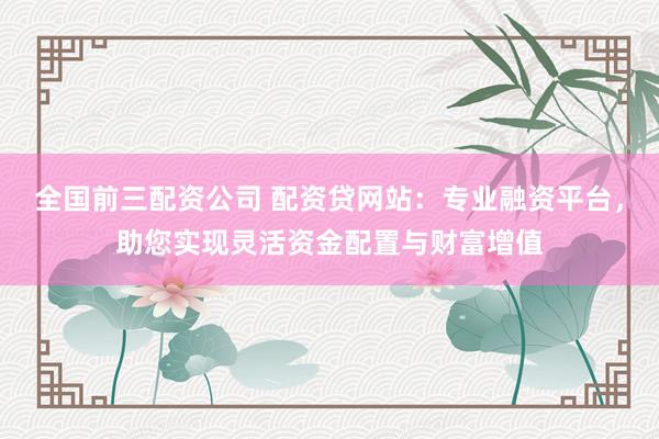 全国前三配资公司 配资贷网站:专业融资平台,助您实现灵活资金配置与财富增值