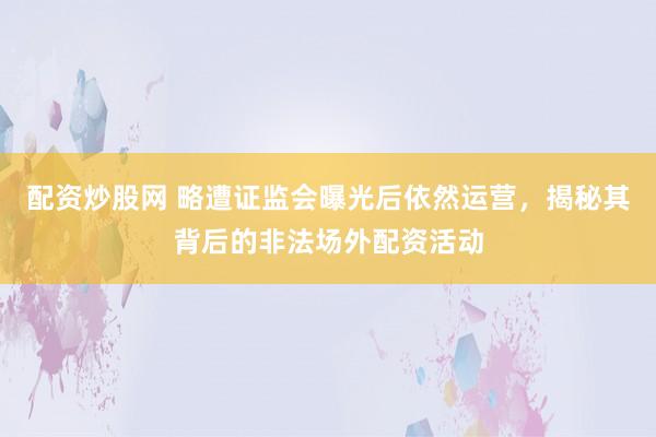 配资炒股网 略遭证监会曝光后依然运营，揭秘其背后的非法场外配资活动