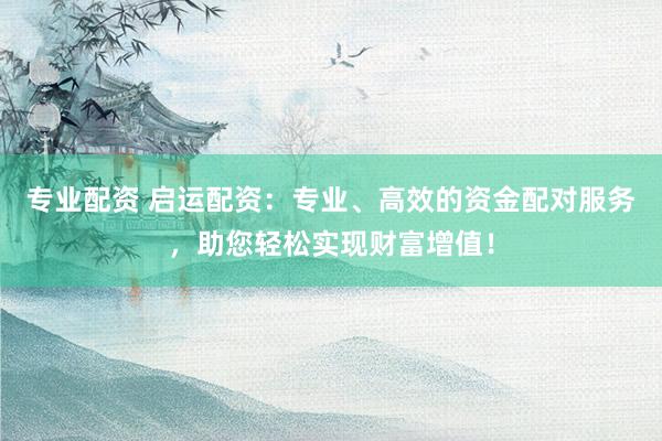 专业配资 启运配资：专业、高效的资金配对服务，助您轻松实现财富增值！