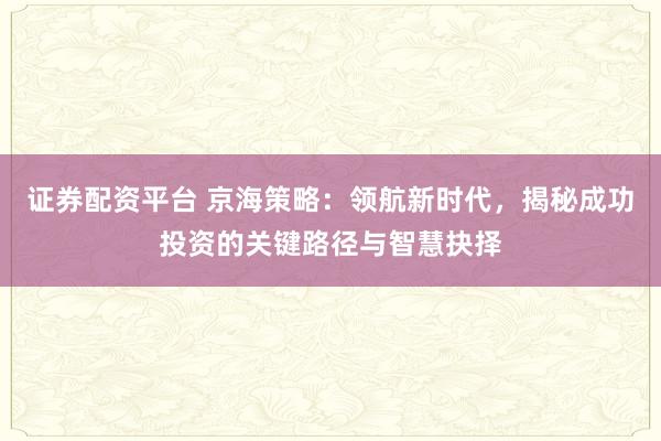 证券配资平台 京海策略：领航新时代，揭秘成功投资的关键路径与智慧抉择