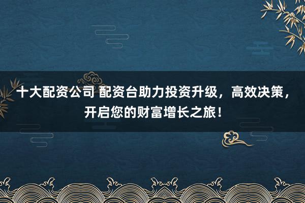 十大配资公司 配资台助力投资升级，高效决策，开启您的财富增长之旅！