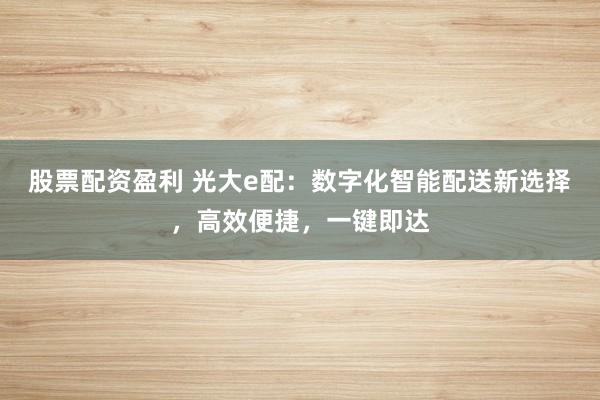 股票配资盈利 光大e配：数字化智能配送新选择，高效便捷，一键即达