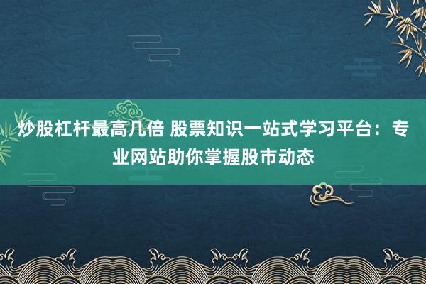 炒股杠杆最高几倍 股票知识一站式学习平台：专业网站助你掌握股市动态