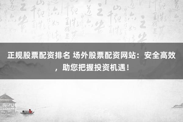 正规股票配资排名 场外股票配资网站：安全高效，助您把握投资机遇！