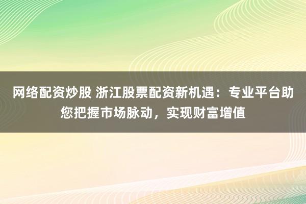 网络配资炒股 浙江股票配资新机遇：专业平台助您把握市场脉动，实现财富增值