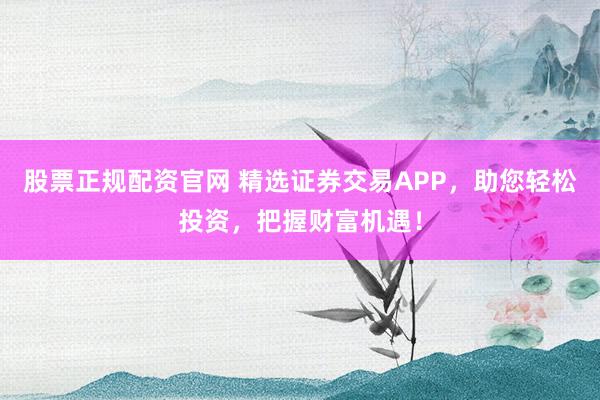 股票正规配资官网 精选证券交易APP，助您轻松投资，把握财富机遇！