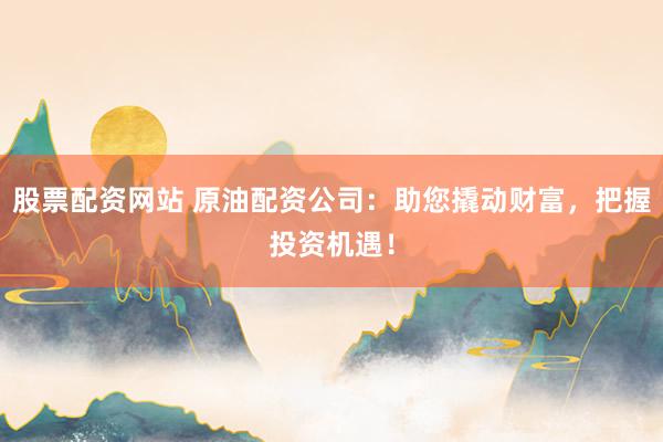 股票配资网站 原油配资公司：助您撬动财富，把握投资机遇！