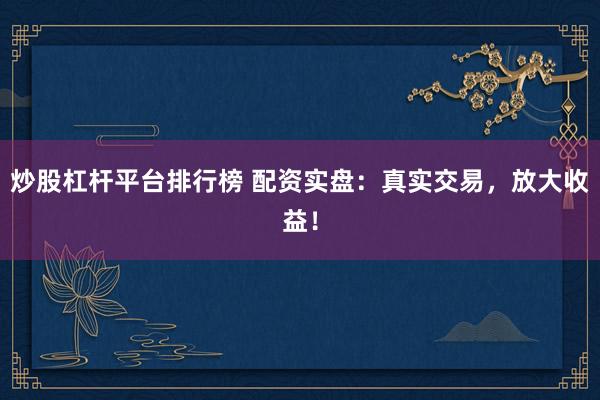 炒股杠杆平台排行榜 配资实盘：真实交易，放大收益！