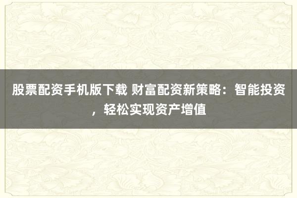 股票配资手机版下载 财富配资新策略：智能投资，轻松实现资产增值