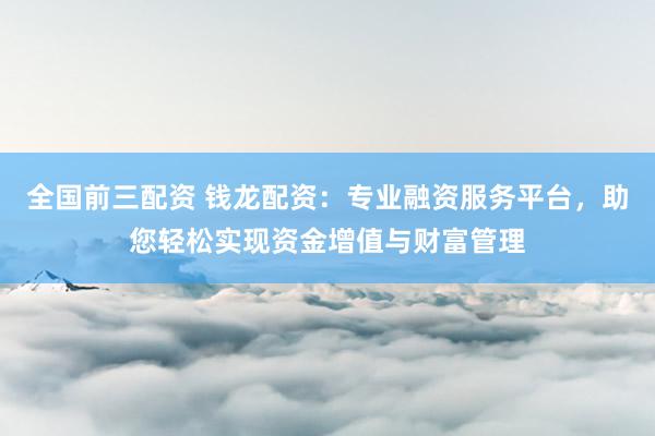 全国前三配资 钱龙配资：专业融资服务平台，助您轻松实现资金增值与财富管理