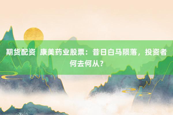 期货配资  康美药业股票：昔日白马陨落，投资者何去何从？