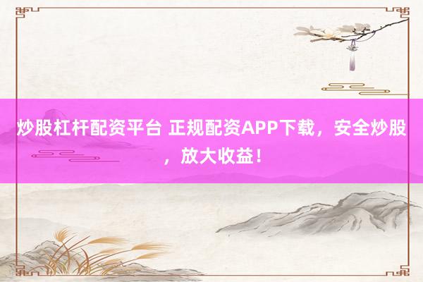 炒股杠杆配资平台 正规配资APP下载，安全炒股，放大收益！