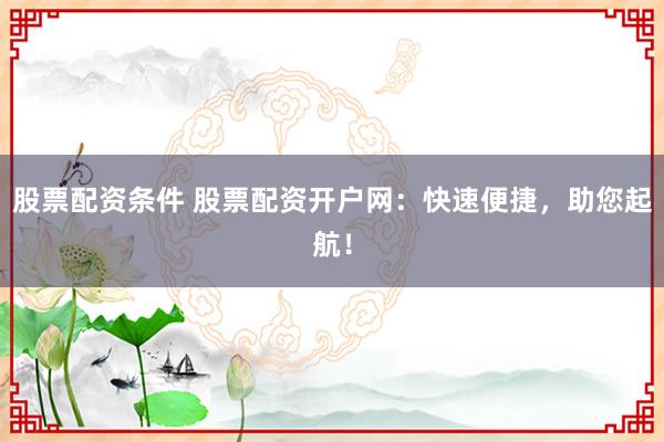 股票配资条件 股票配资开户网：快速便捷，助您起航！