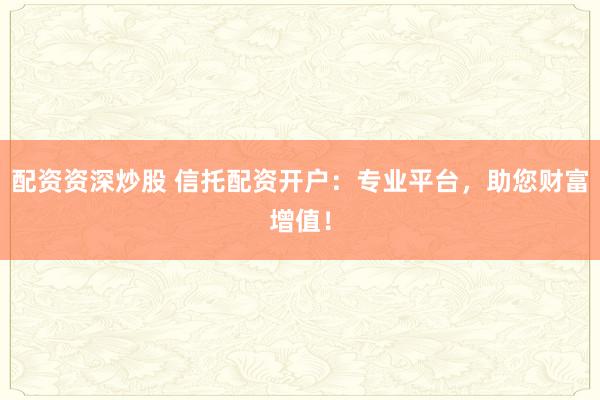 配资资深炒股 信托配资开户：专业平台，助您财富增值！