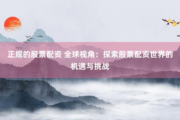 正规的股票配资 全球视角：探索股票配资世界的机遇与挑战