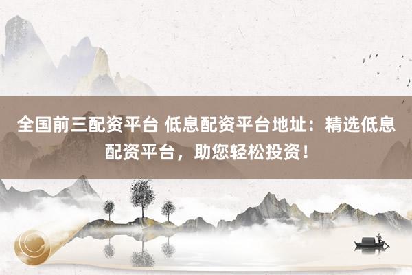 全国前三配资平台 低息配资平台地址：精选低息配资平台，助您轻松投资！