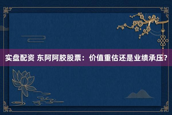 实盘配资 东阿阿胶股票：价值重估还是业绩承压？