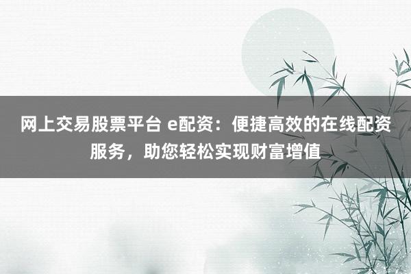 网上交易股票平台 e配资：便捷高效的在线配资服务，助您轻松实现财富增值