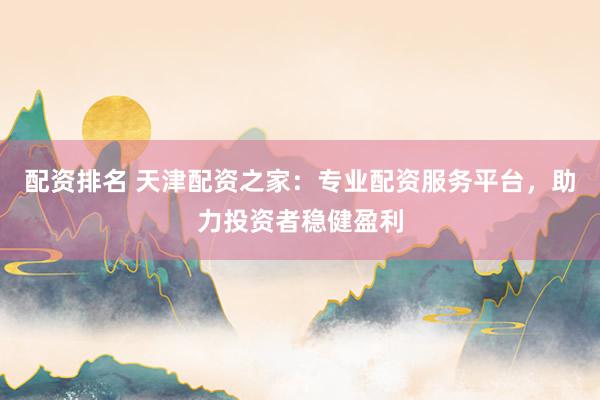 配资排名 天津配资之家：专业配资服务平台，助力投资者稳健盈利