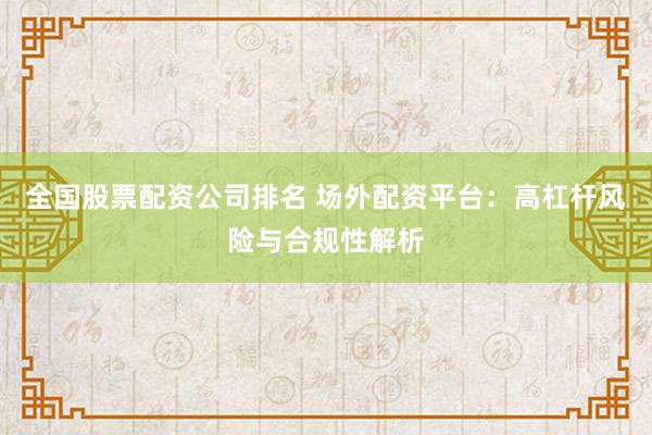 全国股票配资公司排名 场外配资平台：高杠杆风险与合规性解析