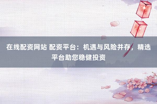 在线配资网站 配资平台：机遇与风险并存，精选平台助您稳健投资