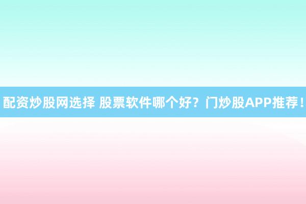配资炒股网选择 股票软件哪个好？门炒股APP推荐！