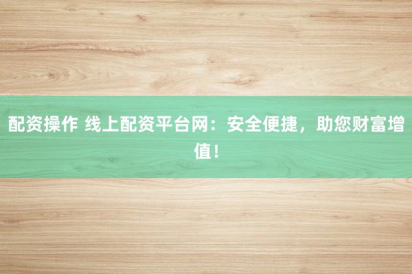 配资操作 线上配资平台网：安全便捷，助您财富增值！