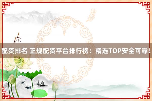 配资排名 正规配资平台排行榜：精选TOP安全可靠！