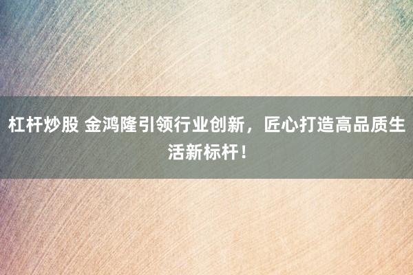 杠杆炒股 金鸿隆引领行业创新，匠心打造高品质生活新标杆！