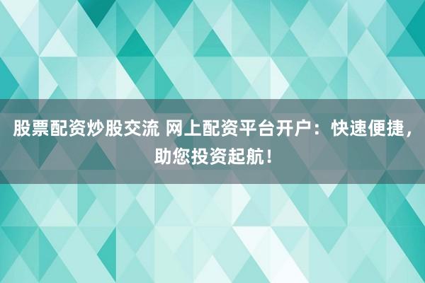 股票配资炒股交流 网上配资平台开户：快速便捷，助您投资起航！