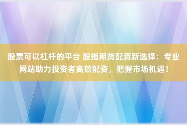 股票可以杠杆的平台 股指期货配资新选择：专业网站助力投资者高效配资，把握市场机遇！