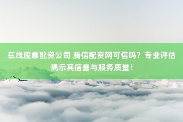 在线股票配资公司 腾信配资网可信吗？专业评估揭示其信誉与服务质量！