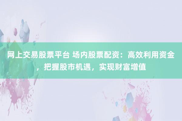 网上交易股票平台 场内股票配资：高效利用资金，把握股市机遇，实现财富增值