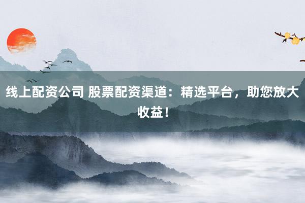 线上配资公司 股票配资渠道：精选平台，助您放大收益！