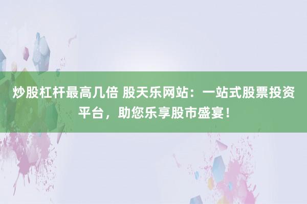 炒股杠杆最高几倍 股天乐网站：一站式股票投资平台，助您乐享股市盛宴！