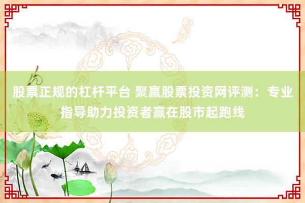 股票正规的杠杆平台 聚赢股票投资网评测：专业指导助力投资者赢在股市起跑线
