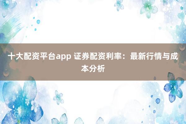 十大配资平台app 证券配资利率：最新行情与成本分析