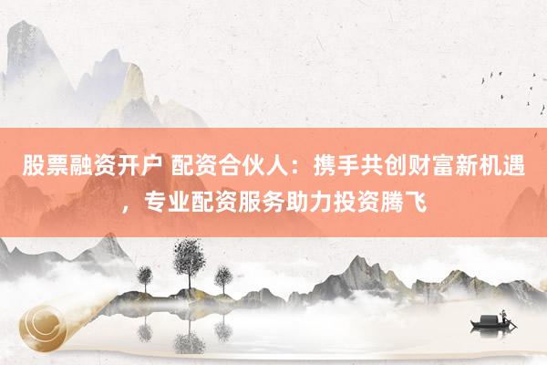 股票融资开户 配资合伙人：携手共创财富新机遇，专业配资服务助力投资腾飞