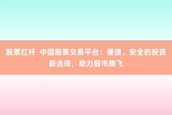 股票扛杆  中国股票交易平台：便捷、安全的投资新选择，助力股市腾飞