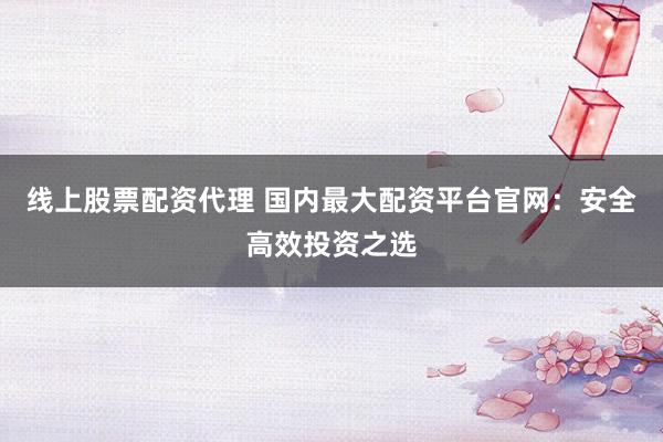 线上股票配资代理 国内最大配资平台官网：安全高效投资之选