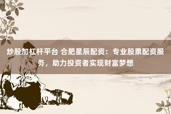 炒股加杠杆平台 合肥星辰配资：专业股票配资服务，助力投资者实现财富梦想