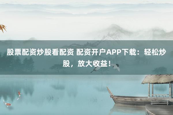股票配资炒股看配资 配资开户APP下载：轻松炒股，放大收益！