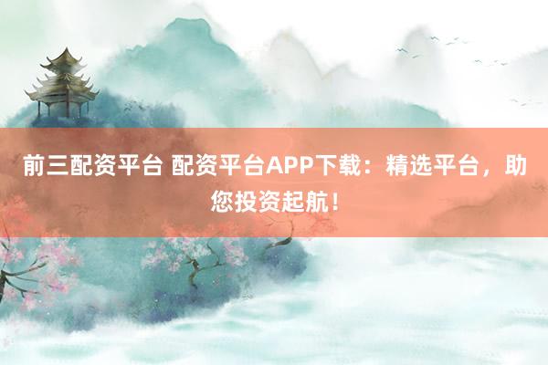 前三配资平台 配资平台APP下载：精选平台，助您投资起航！