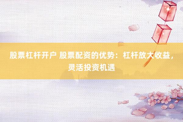 股票杠杆开户 股票配资的优势：杠杆放大收益，灵活投资机遇