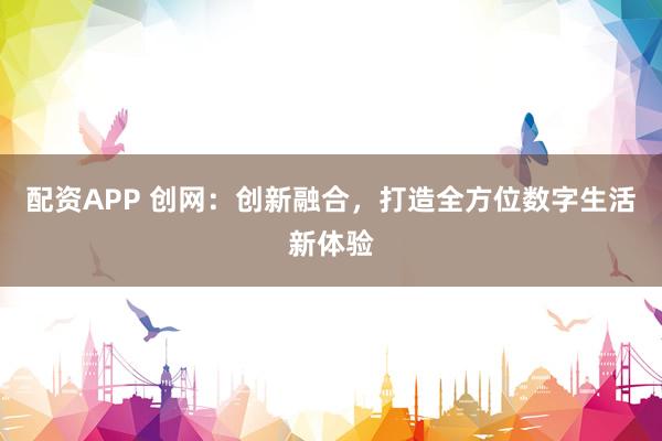 配资APP 创网：创新融合，打造全方位数字生活新体验