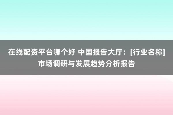 在线配资平台哪个好 中国报告大厅：[行业名称]市场调研与发展趋势分析报告