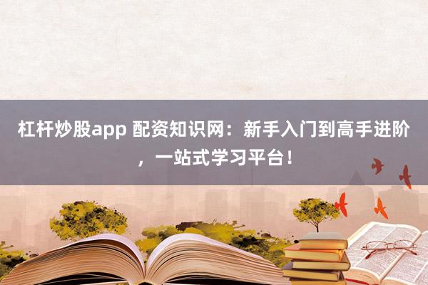 杠杆炒股app 配资知识网：新手入门到高手进阶，一站式学习平台！